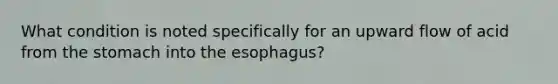 What condition is noted specifically for an upward flow of acid from the stomach into the esophagus?