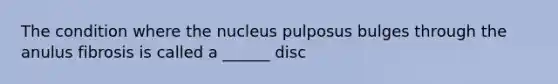 The condition where the nucleus pulposus bulges through the anulus fibrosis is called a ______ disc