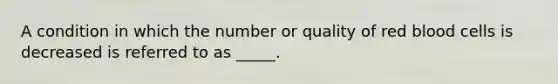 A condition in which the number or quality of red blood cells is decreased is referred to as _____.