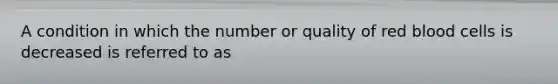 A condition in which the number or quality of red blood cells is decreased is referred to as