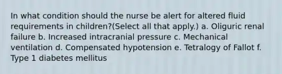 In what condition should the nurse be alert for altered fluid requirements in children?(Select all that apply.) a. Oliguric renal failure b. Increased intracranial pressure c. Mechanical ventilation d. Compensated hypotension e. Tetralogy of Fallot f. Type 1 diabetes mellitus