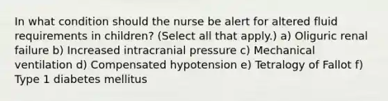 In what condition should the nurse be alert for altered fluid requirements in children? (Select all that apply.) a) Oliguric renal failure b) Increased intracranial pressure c) Mechanical ventilation d) Compensated hypotension e) Tetralogy of Fallot f) Type 1 diabetes mellitus