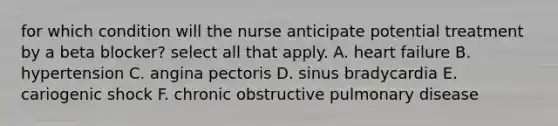 for which condition will the nurse anticipate potential treatment by a beta blocker? select all that apply. A. heart failure B. hypertension C. angina pectoris D. sinus bradycardia E. cariogenic shock F. chronic obstructive pulmonary disease