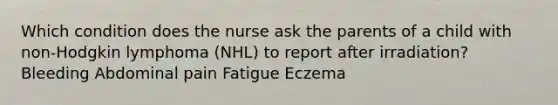 Which condition does the nurse ask the parents of a child with non-Hodgkin lymphoma (NHL) to report after irradiation? Bleeding Abdominal pain Fatigue Eczema