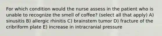 For which condition would the nurse assess in the patient who is unable to recognize the smell of coffee? (select all that apply) A) sinusitis B) allergic rhinitis C) brainstem tumor D) fracture of the cribriform plate E) increase in intracranial pressure