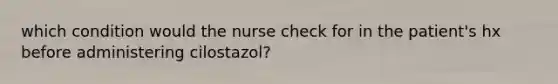 which condition would the nurse check for in the patient's hx before administering cilostazol?