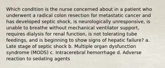 Which condition is the nurse concerned about in a patient who underwent a radical colon resection for metastatic cancer and has developed septic shock, is neurologically unresponsive, is unable to breathe without mechanical ventilator support, requires dialysis for renal function, is not tolerating tube feedings, and is beginning to show signs of hepatic failure? a. Late stage of septic shock b. Multiple organ dysfunction syndrome (MODS) c. Intracerebral hemorrhage d. Adverse reaction to sedating agents