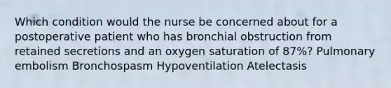 Which condition would the nurse be concerned about for a postoperative patient who has bronchial obstruction from retained secretions and an oxygen saturation of 87%? Pulmonary embolism Bronchospasm Hypoventilation Atelectasis