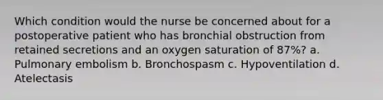 Which condition would the nurse be concerned about for a postoperative patient who has bronchial obstruction from retained secretions and an oxygen saturation of 87%? a. Pulmonary embolism b. Bronchospasm c. Hypoventilation d. Atelectasis