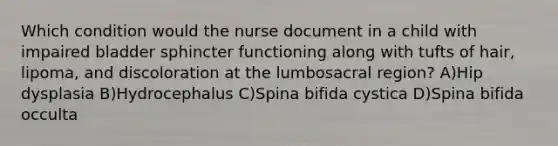 Which condition would the nurse document in a child with impaired bladder sphincter functioning along with tufts of hair, lipoma, and discoloration at the lumbosacral region? A)Hip dysplasia B)Hydrocephalus C)Spina bifida cystica D)Spina bifida occulta