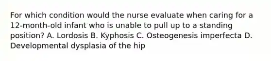 For which condition would the nurse evaluate when caring for a 12-month-old infant who is unable to pull up to a standing position? A. Lordosis B. Kyphosis C. Osteogenesis imperfecta D. Developmental dysplasia of the hip