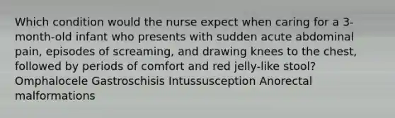 Which condition would the nurse expect when caring for a 3-month-old infant who presents with sudden acute abdominal pain, episodes of screaming, and drawing knees to the chest, followed by periods of comfort and red jelly-like stool? Omphalocele Gastroschisis Intussusception Anorectal malformations