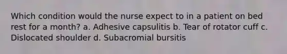 Which condition would the nurse expect to in a patient on bed rest for a month? a. Adhesive capsulitis b. Tear of rotator cuff c. Dislocated shoulder d. Subacromial bursitis