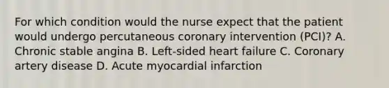 For which condition would the nurse expect that the patient would undergo percutaneous coronary intervention (PCI)? A. Chronic stable angina B. Left-sided heart failure C. Coronary artery disease D. Acute myocardial infarction