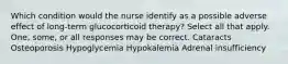 Which condition would the nurse identify as a possible adverse effect of long-term glucocorticoid therapy? Select all that apply. One, some, or all responses may be correct. Cataracts Osteoporosis Hypoglycemia Hypokalemia Adrenal insufficiency