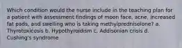 Which condition would the nurse include in the teaching plan for a patient with assessment findings of moon face, acne, increased fat pads, and swelling who is taking methylprednisolone? a. Thyrotoxicosis b. Hypothyroidism c. Addisonian crisis d. Cushing's syndrome