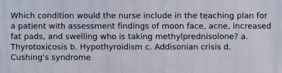 Which condition would the nurse include in the teaching plan for a patient with assessment findings of moon face, acne, increased fat pads, and swelling who is taking methylprednisolone? a. Thyrotoxicosis b. Hypothyroidism c. Addisonian crisis d. Cushing's syndrome