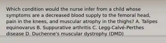 Which condition would the nurse infer from a child whose symptoms are a decreased blood supply to the femoral head, pain in the knees, and muscular atrophy in the thighs? A. Talipes equinovarus B. Suppurative arthritis C. Legg-Calvé-Perthes disease D. Duchenne's muscular dystrophy (DMD)