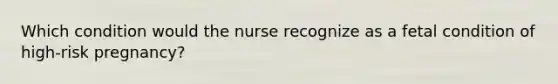 Which condition would the nurse recognize as a fetal condition of high-risk pregnancy?