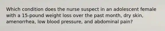 Which condition does the nurse suspect in an adolescent female with a 15-pound weight loss over the past month, dry skin, amenorrhea, low blood pressure, and abdominal pain?