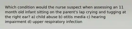 Which condition would the nurse suspect when assessing an 11 month old infant sitting on the parent's lap crying and tugging at the right ear? a) child abuse b) otitis media c) hearing impairment d) upper respiratory infection