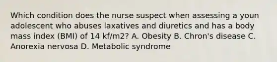 Which condition does the nurse suspect when assessing a youn adolescent who abuses laxatives and diuretics and has a body mass index (BMI) of 14 kf/m2? A. Obesity B. Chron's disease C. Anorexia nervosa D. Metabolic syndrome