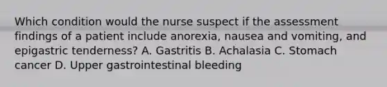 Which condition would the nurse suspect if the assessment findings of a patient include anorexia, nausea and vomiting, and epigastric tenderness? A. Gastritis B. Achalasia C. Stomach cancer D. Upper gastrointestinal bleeding