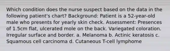 Which condition does the nurse suspect based on the data in the following patient's chart? Background: Patient is a 52-year-old male who presents for yearly skin check. Assessment: Presences of 1.5cm flat, ulcerated mole on the back. Variegated coloration. Irregular surface and border. a. Melanoma b. Actinic keratosis c. Squamous cell carcinoma d. Cutaneous T-cell lymphome