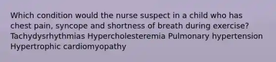 Which condition would the nurse suspect in a child who has chest pain, syncope and shortness of breath during exercise? Tachydysrhythmias Hypercholesteremia Pulmonary hypertension Hypertrophic cardiomyopathy