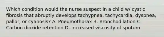 Which condition would the nurse suspect in a child w/ cystic fibrosis that abruptly develops tachypnea, tachycardia, dyspnea, pallor, or cyanosis? A. Pneumothorax B. Bronchodilation C. Carbon dioxide retention D. Increased viscosity of sputum