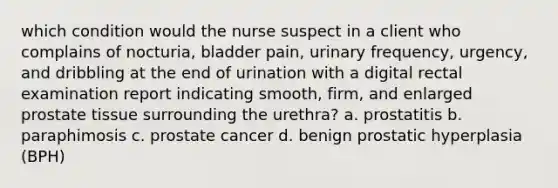 which condition would the nurse suspect in a client who complains of nocturia, bladder pain, urinary frequency, urgency, and dribbling at the end of urination with a digital rectal examination report indicating smooth, firm, and enlarged prostate tissue surrounding the urethra? a. prostatitis b. paraphimosis c. prostate cancer d. benign prostatic hyperplasia (BPH)