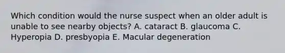 Which condition would the nurse suspect when an older adult is unable to see nearby objects? A. cataract B. glaucoma C. Hyperopia D. presbyopia E. Macular degeneration