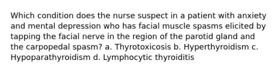 Which condition does the nurse suspect in a patient with anxiety and mental depression who has facial muscle spasms elicited by tapping the facial nerve in the region of the parotid gland and the carpopedal spasm? a. Thyrotoxicosis b. Hyperthyroidism c. Hypoparathyroidism d. Lymphocytic thyroiditis