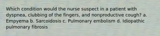 Which condition would the nurse suspect in a patient with dyspnea, clubbing of the fingers, and nonproductive cough? a. Empyema b. Sarcoidosis c. Pulmonary embolism d. Idiopathic pulmonary fibrosis