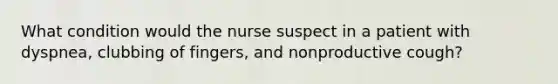 What condition would the nurse suspect in a patient with dyspnea, clubbing of fingers, and nonproductive cough?