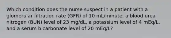 Which condition does the nurse suspect in a patient with a glomerular filtration rate (GFR) of 10 mL/minute, a blood urea nitrogen (BUN) level of 23 mg/dL, a potassium level of 4 mEq/L, and a serum bicarbonate level of 20 mEq/L?