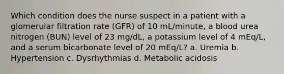 Which condition does the nurse suspect in a patient with a glomerular filtration rate (GFR) of 10 mL/minute, a blood urea nitrogen (BUN) level of 23 mg/dL, a potassium level of 4 mEq/L, and a serum bicarbonate level of 20 mEq/L? a. Uremia b. Hypertension c. Dysrhythmias d. Metabolic acidosis