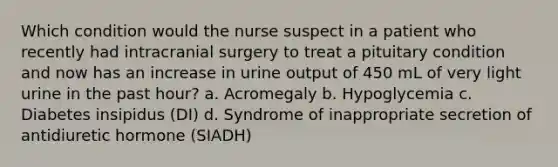 Which condition would the nurse suspect in a patient who recently had intracranial surgery to treat a pituitary condition and now has an increase in urine output of 450 mL of very light urine in the past hour? a. Acromegaly b. Hypoglycemia c. Diabetes insipidus (DI) d. Syndrome of inappropriate secretion of antidiuretic hormone (SIADH)