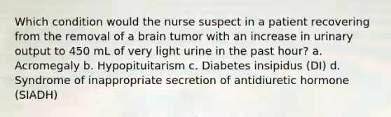 Which condition would the nurse suspect in a patient recovering from the removal of a brain tumor with an increase in urinary output to 450 mL of very light urine in the past hour? a. Acromegaly b. Hypopituitarism c. Diabetes insipidus (DI) d. Syndrome of inappropriate secretion of antidiuretic hormone (SIADH)