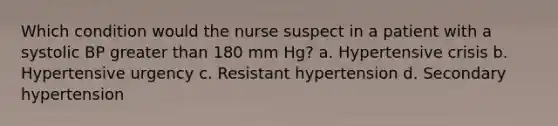 Which condition would the nurse suspect in a patient with a systolic BP greater than 180 mm Hg? a. Hypertensive crisis b. Hypertensive urgency c. Resistant hypertension d. Secondary hypertension