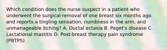 Which condition does the nurse suspect in a patient who underwent the surgical removal of one breast six months ago and reports a tingling sensation, numbness in the arm, and unmanageable itching? A. Ductal ectasia B. Paget's disease C. Lactational mastitis D. Post-breast therapy pain syndrome (PBTPS)