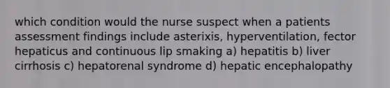 which condition would the nurse suspect when a patients assessment findings include asterixis, hyperventilation, fector hepaticus and continuous lip smaking a) hepatitis b) liver cirrhosis c) hepatorenal syndrome d) hepatic encephalopathy