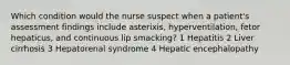 Which condition would the nurse suspect when a patient's assessment findings include asterixis, hyperventilation, fetor hepaticus, and continuous lip smacking? 1 Hepatitis 2 Liver cirrhosis 3 Hepatorenal syndrome 4 Hepatic encephalopathy