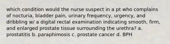 which condition would the nurse suspect in a pt who complains of nocturia, bladder pain, urinary frequency, urgency, and dribbling w/ a digital rectal examination indicating smooth, firm, and enlarged prostate tissue surrounding the urethra? a. prostatitis b. paraphimosis c. prostate cancer d. BPH