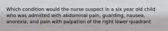 Which condition would the nurse suspect in a six year old child who was admitted with abdominal pain, guarding, nausea, anorexia, and pain with palpation of the right lower quadrant