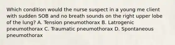 Which condition would the nurse suspect in a young me client with sudden SOB and no breath sounds on the right upper lobe of the lung? A. Tension pneumothorax B. Latrogenic pneumothorax C. Traumatic pneumothorax D. Spontaneous pneumothorax