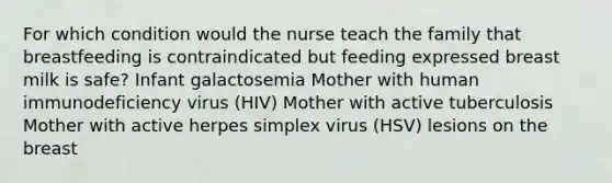 For which condition would the nurse teach the family that breastfeeding is contraindicated but feeding expressed breast milk is safe? Infant galactosemia Mother with human immunodeficiency virus (HIV) Mother with active tuberculosis Mother with active herpes simplex virus (HSV) lesions on the breast