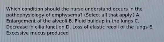 Which condition should the nurse understand occurs in the pathophysiology of emphysema? (Select all that apply.) A. Enlargement of the alveoli B. Fluid buildup in the lungs C. Decrease in cilia function D. Loss of elastic recoil of the lungs E. Excessive mucus produced