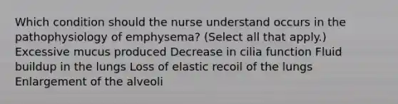 Which condition should the nurse understand occurs in the pathophysiology of​ emphysema? (Select all that​ apply.) Excessive mucus produced Decrease in cilia function Fluid buildup in the lungs Loss of elastic recoil of the lungs Enlargement of the alveoli