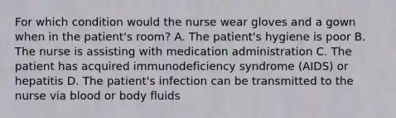 For which condition would the nurse wear gloves and a gown when in the patient's room? A. The patient's hygiene is poor B. The nurse is assisting with medication administration C. The patient has acquired immunodeficiency syndrome (AIDS) or hepatitis D. The patient's infection can be transmitted to the nurse via blood or body fluids